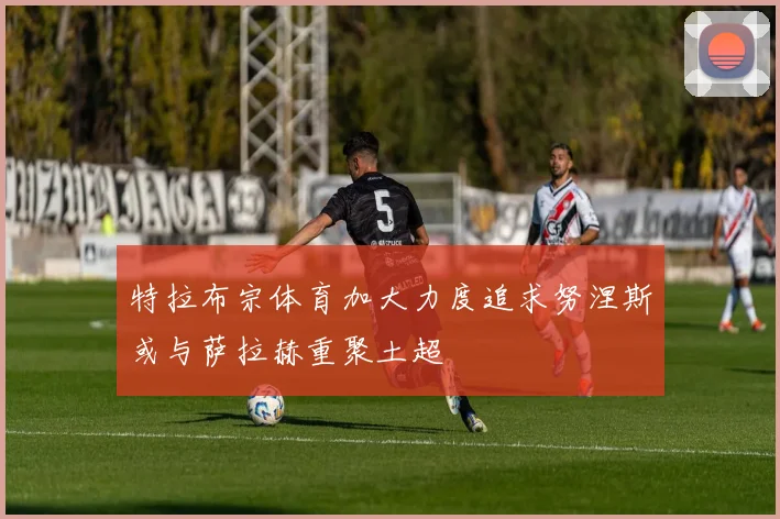特拉布宗体育加大力度追求努涅斯或与萨拉赫重聚土超