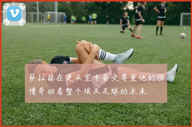 萨拉赫在更衣室中备受尊重他的伤情牵动着整个埃及足球的未来