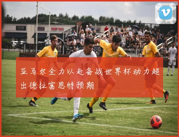 亚马尔全力以赴备战世界杯动力超出德拉富恩特预期
