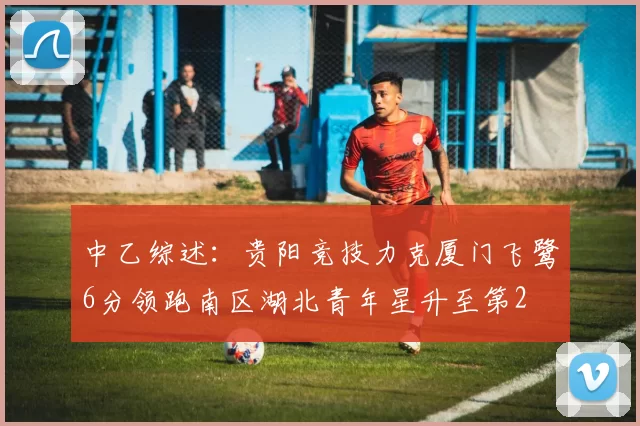 中乙综述：贵阳竞技力克厦门飞鹭6分领跑南区湖北青年星升至第2