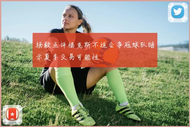 杨毅点评福克斯不适合争冠球队暗示夏季交易可能性