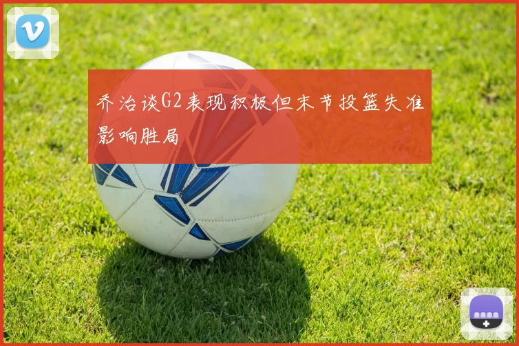 乔治谈G2表现积极但末节投篮失准影响胜局