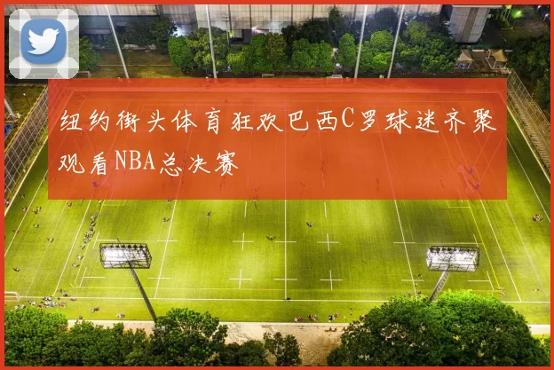 纽约街头体育狂欢巴西C罗球迷齐聚观看NBA总决赛