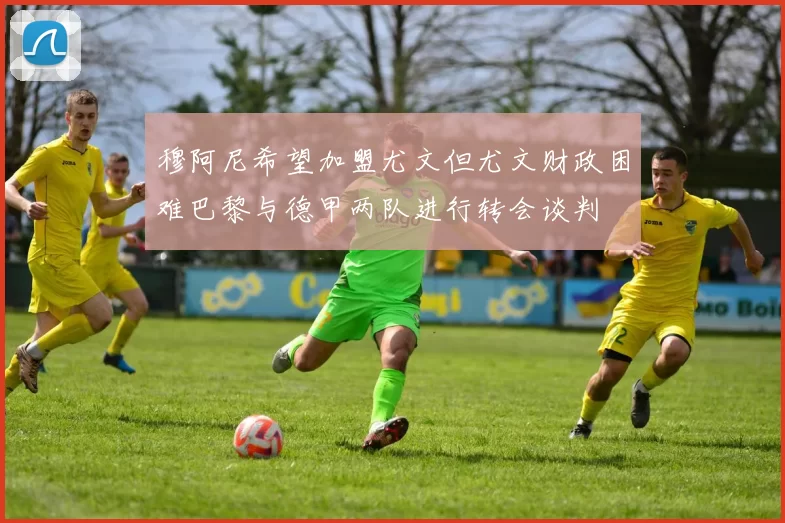 穆阿尼希望加盟尤文但尤文财政困难巴黎与德甲两队进行转会谈判