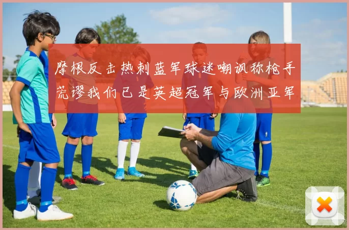 摩根反击热刺蓝军球迷嘲讽称枪手荒谬我们已是英超冠军与欧洲亚军