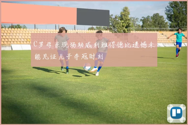 C罗母亲现场助威利雅得德比遗憾未能见证儿子夺冠时刻