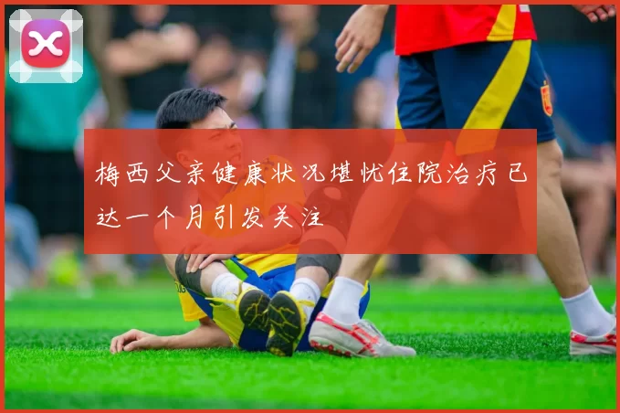 梅西父亲健康状况堪忧住院治疗已达一个月引发关注