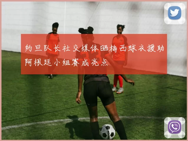 约旦队长社交媒体晒梅西球衣援助阿根廷小组赛成亮点