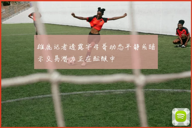 雄鹿记者透露字母哥动态平静或暗示交易潜力正在酝酿中