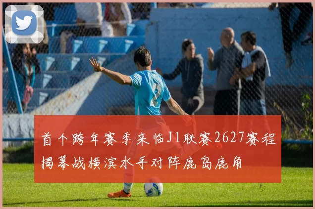 首个跨年赛季来临J1联赛2627赛程揭幕战横滨水手对阵鹿岛鹿角