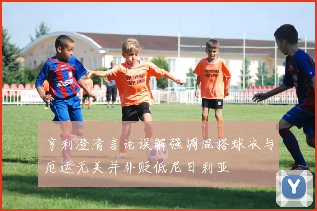亨利澄清言论误解强调混搭球衣与厄运无关并非贬低尼日利亚