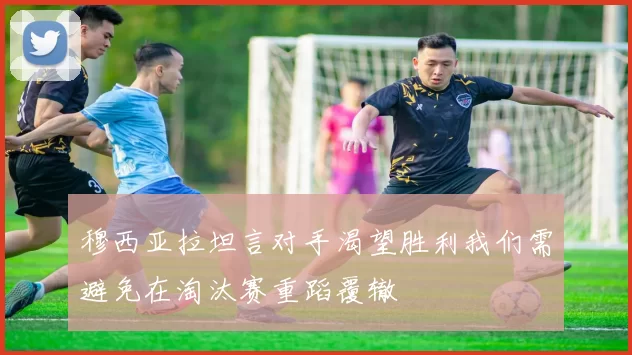 穆西亚拉坦言对手渴望胜利我们需避免在淘汰赛重蹈覆辙
