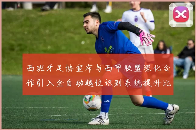 西班牙足协宣布与西甲联盟深化合作引入全自动越位识别系统提升比赛公正性