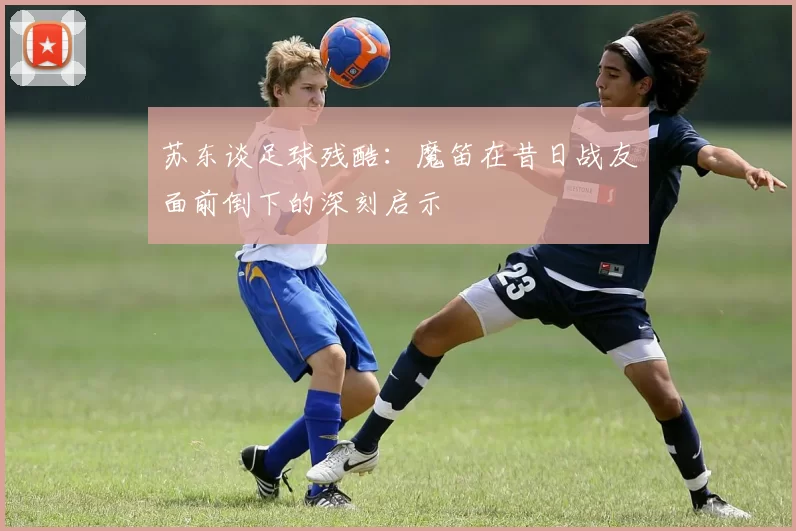 苏东谈足球残酷：魔笛在昔日战友面前倒下的深刻启示