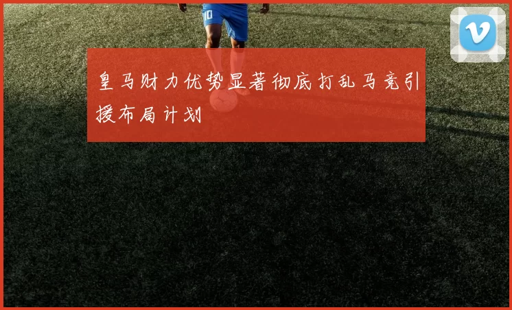 皇马财力优势显著彻底打乱马竞引援布局计划