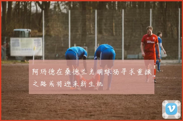 阿玛德在桑德兰光明球场寻求重振之路或将迎来新生机