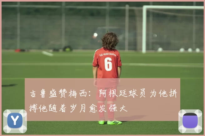 吉鲁盛赞梅西：阿根廷球员为他拼搏他随着岁月愈发强大