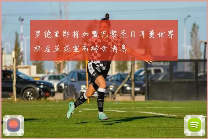 罗德里即将加盟巴黎圣日耳曼世界杯后正式宣布转会消息