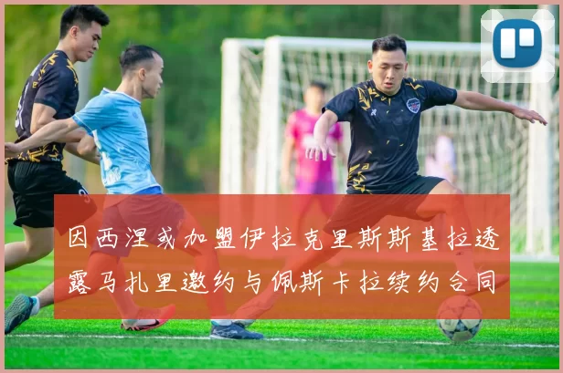 因西涅或加盟伊拉克里斯斯基拉透露马扎里邀约与佩斯卡拉续约合同