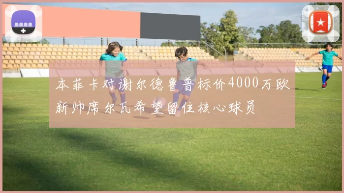 本菲卡对谢尔德鲁普标价4000万欧新帅席尔瓦希望留住核心球员