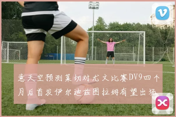 意天空预测莱切对尤文比赛DV9四个月后首发伊尔迪兹图拉姆有望出场