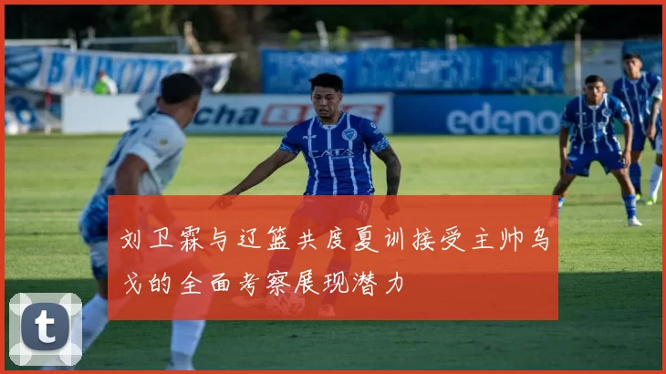 刘卫霖与辽篮共度夏训接受主帅乌戈的全面考察展现潜力