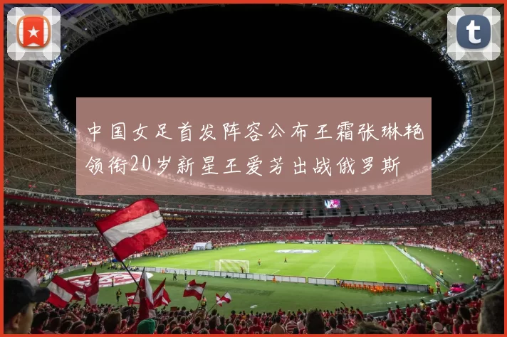 中国女足首发阵容公布王霜张琳艳领衔20岁新星王爱芳出战俄罗斯