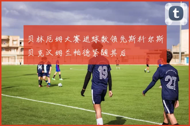 贝林厄姆大赛进球数领先斯科尔斯贝克汉姆兰帕德紧随其后